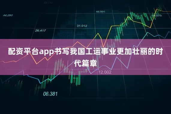 配资平台app书写我国工运事业更加壮丽的时代篇章