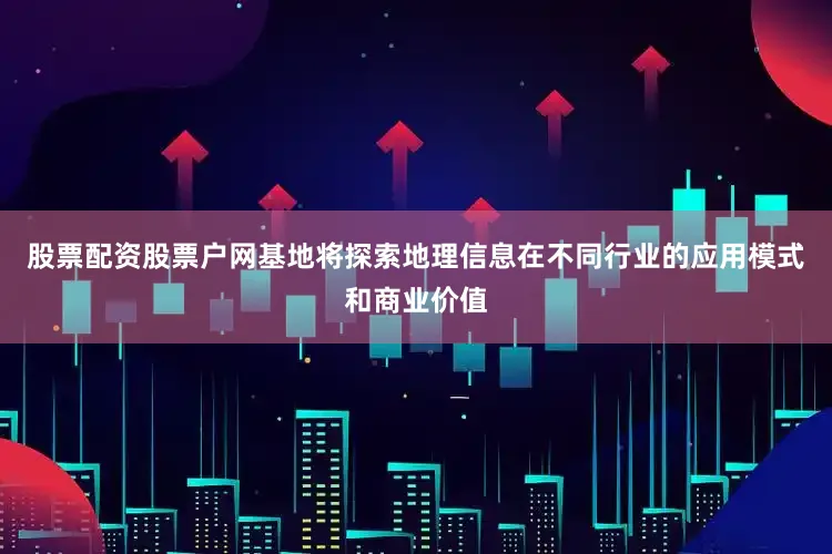 股票配资股票户网基地将探索地理信息在不同行业的应用模式和商业价值