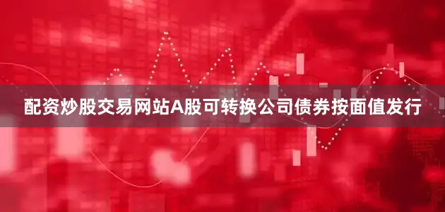 配资炒股交易网站A股可转换公司债券按面值发行