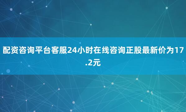 配资咨询平台客服24小时在线咨询正股最新价为17.2元