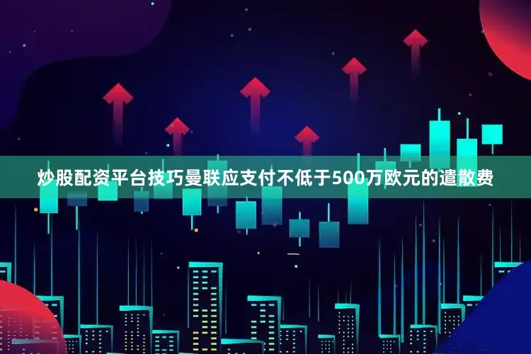 炒股配资平台技巧曼联应支付不低于500万欧元的遣散费