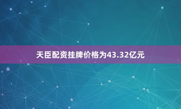 天臣配资挂牌价格为43.32亿元