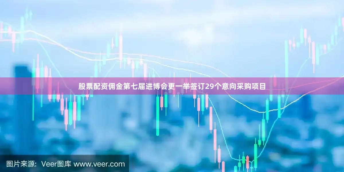 股票配资佣金第七届进博会更一举签订29个意向采购项目