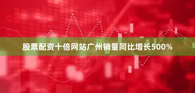 股票配资十倍网站广州销量同比增长500%