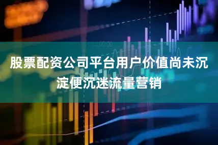 股票配资公司平台用户价值尚未沉淀便沉迷流量营销