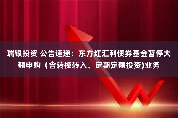 瑞银投资 公告速递：东方红汇利债券基金暂停大额申购（含转换转入、定期定额投资)业务