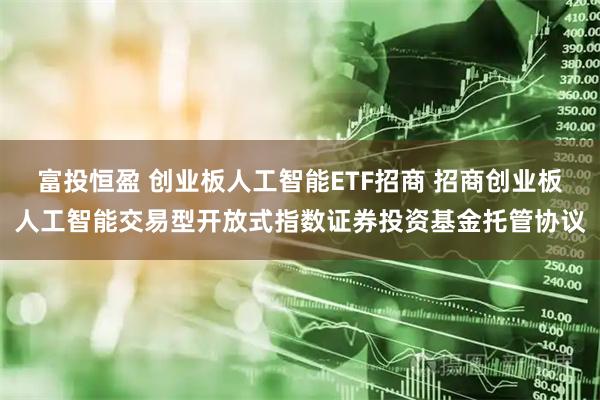 富投恒盈 创业板人工智能ETF招商 招商创业板人工智能交易型开放式指数证券投资基金托管协议