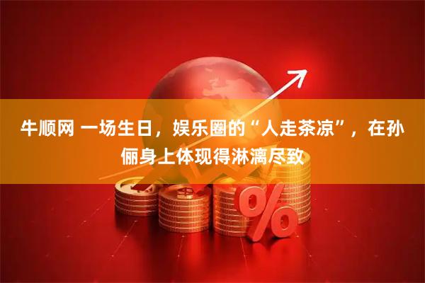 牛顺网 一场生日，娱乐圈的“人走茶凉”，在孙俪身上体现得淋漓尽致