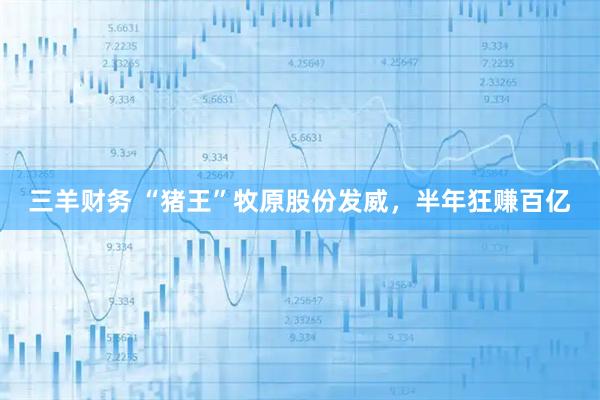 三羊财务 “猪王”牧原股份发威，半年狂赚百亿