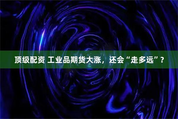 顶级配资 工业品期货大涨，还会“走多远”？