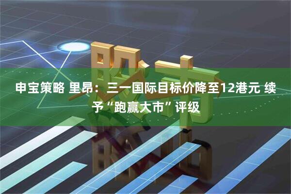 申宝策略 里昂：三一国际目标价降至12港元 续予“跑赢大市”评级