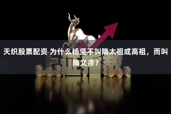 天织股票配资 为什么杨坚不叫隋太祖或高祖，而叫隋文帝？